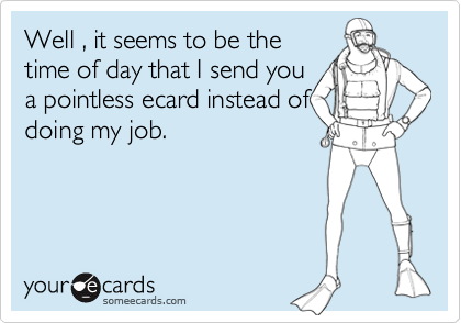 Well , it seems to be the
time of day that I send you
a pointless ecard instead of
doing my job.