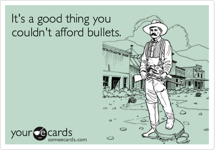 It's a good thing you
couldn't afford bullets.