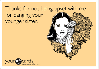 Thanks for not being upset with me for banging your
younger sister.