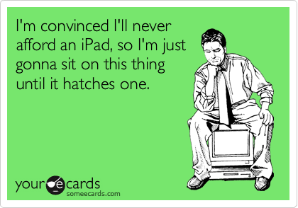 I'm convinced I'll never
afford an iPad, so I'm just
gonna sit on this thing
until it hatches one.
