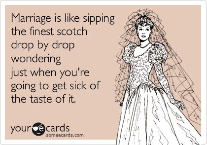 Marriage is like sippingthe finest scotch drop by dropwonderingjust when you'regoing to get sick ofthe taste of it.