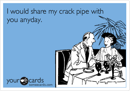 I would share my crack pipe with you anyday.