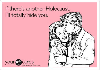 If there's another Holocaust,
I'll totally hide you.