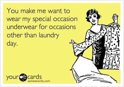 You make me want to
wear my special occasion
underwear for occasions
other than laundry
day.