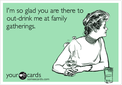 I'm so glad you are there to
out-drink me at family
gatherings.