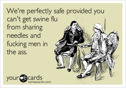 We're perfectly safe provided you can't get swine flu
from sharing
needles and
fucking men in
the ass.