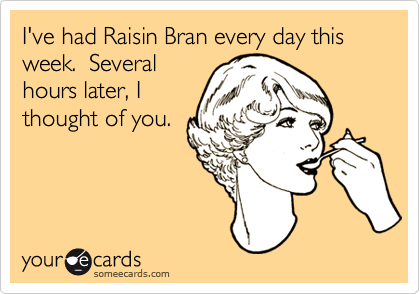 I've had Raisin Bran every day this week.  Severalhours later, Ithought of you.