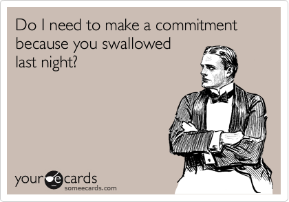 Do I need to make a commitment  because you swallowed
last night?