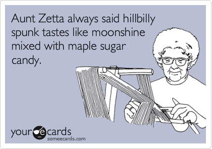 Aunt Zetta always said hillbilly spunk tastes like moonshine
mixed with maple sugar
candy.