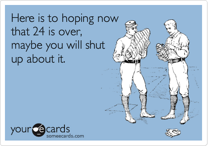 Here is to hoping now
that 24 is over,
maybe you will shut
up about it.