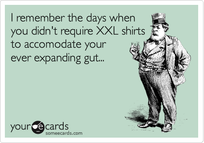 I remember the days when
you didn't require XXL shirts
to accomodate your
ever expanding gut...
 
