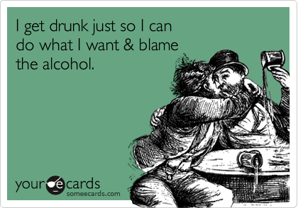 I get drunk just so I can 
do what I want & blame 
the alcohol.