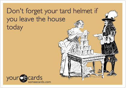 Don't forget your tard helmet if
you leave the house
today