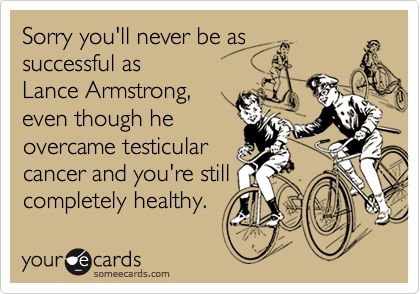 Sorry you'll never be as 
successful as 
Lance Armstrong,
even though he
overcame testicular
cancer and you're still
completely healthy.