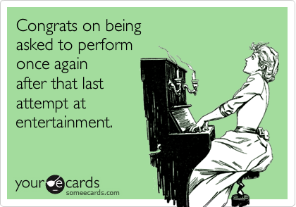 Congrats on being 
asked to perform 
once again 
after that last
attempt at
entertainment.