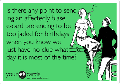 is there any point to send-
ing an affectedly blase 
e-card pretending to be 
too jaded for birthdays 
when you know we 
just have no clue what
day it is most of the time? 