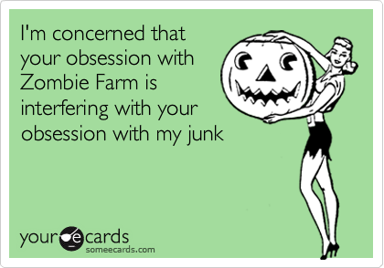 I'm concerned that
your obsession with
Zombie Farm is
interfering with your
obsession with my junk