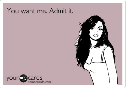 You want me. Admit it.