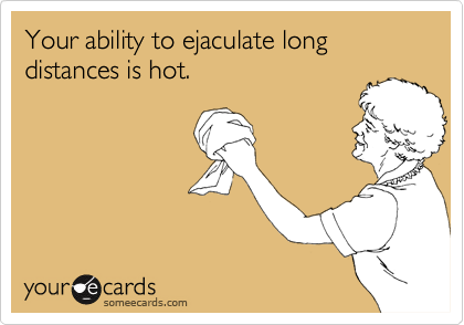 Your ability to ejaculate long distances is hot.