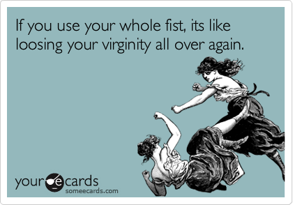 If you use your whole fist, its like loosing your virginity all over again.