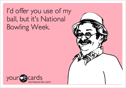 I'd offer you use of my
ball, but it's National
Bowling Week.