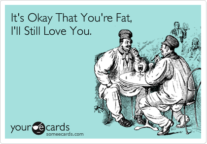 It's Okay That You're Fat,
I'll Still Love You.