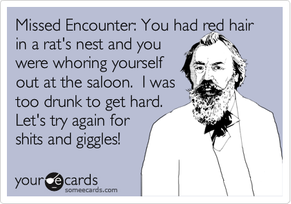 Missed Encounter: You had red hair in a rat's nest and you
were whoring yourself 
out at the saloon.  I was 
too drunk to get hard.  
Let's try again for
shits and giggles!