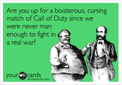 Are you up for a boisterous, cursing match of Call of Duty since we were never man
enough to fight in
a real war?