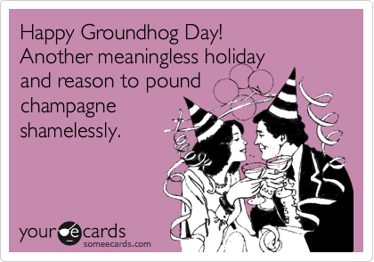 Happy Groundhog Day!
Another meaningless holiday
and reason to pound
champagne
shamelessly. 