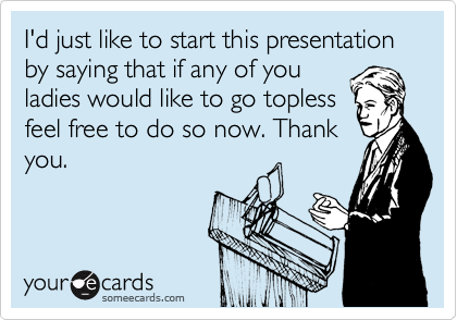 I'd just like to start this presentation by saying that if any of you
ladies would like to go topless
feel free to do so now. Thank
you.