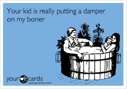 Your kid is really putting a damper on my boner