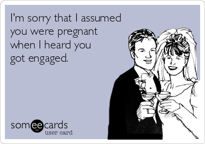I'm sorry that I assumed
you were pregnant
when I heard you
got engaged.