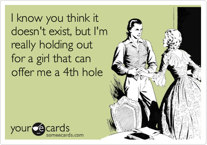 I know you think it
doesn't exist, but I'm
really holding out
for a girl that can
offer me a 4th hole
