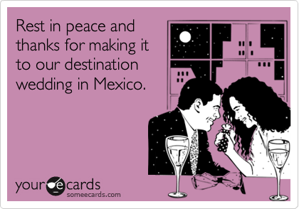 Rest in peace and
thanks for making it
to our destination
wedding in Mexico.