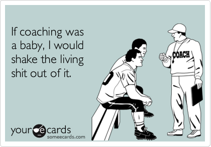 
If coaching was
a baby, I would
shake the living
shit out of it.