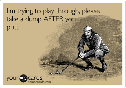 I'm trying to play through, please take a dump AFTER you
putt.  