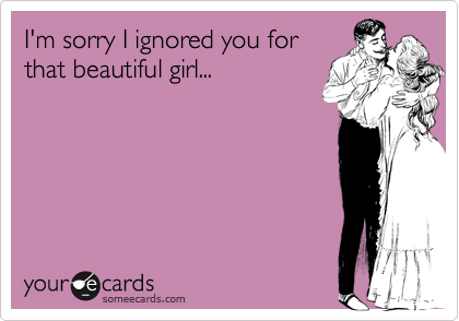 I'm sorry I ignored you for
that beautiful girl...