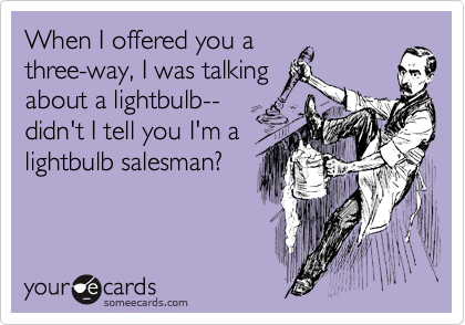 When I offered you a
three-way, I was talking
about a lightbulb--
didn't I tell you I'm a
lightbulb salesman?