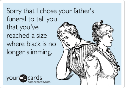 Sorry that I chose your father's funeral to tell you
that you've
reached a size
where black is no
longer slimming.