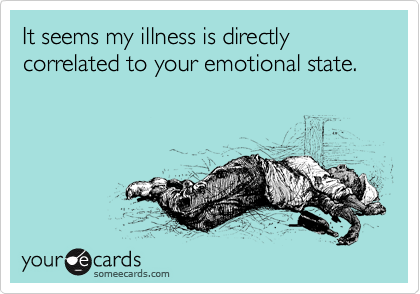 It seems my illness is directly correlated to your emotional state.