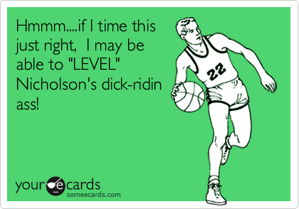 Hmmm....if I time this
just right,  I may be
able to "LEVEL"
Nicholson's dick-ridin
ass!

