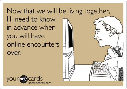 Now that we will be living together, I'll need to knowin advance whenyou will haveonline encountersover.