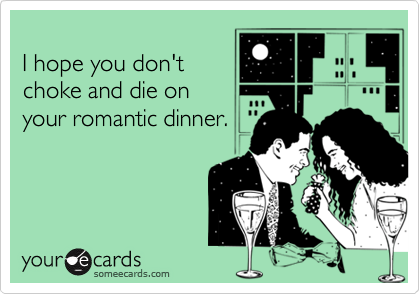 
I hope you don't
choke and die on
your romantic dinner.