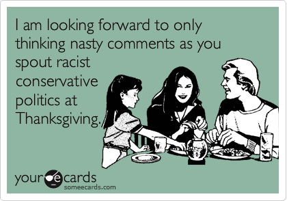 I am looking forward to only thinking nasty comments as you spout racist
conservative
politics at
Thanksgiving.