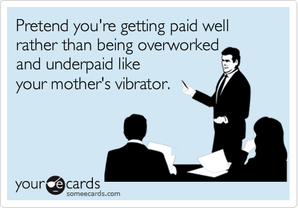 Pretend you're getting paid well rather than being overworked 
and underpaid like
your mother's vibrator.