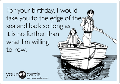 For your birthday, I would
take you to the edge of the
sea and back so long as
it is no further than
what I'm willing
to row. 