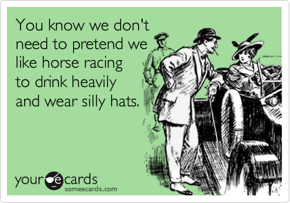 You know we don't
need to pretend we
like horse racing
to drink heavily
and wear silly hats.