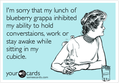 I'm sorry that my lunch ofblueberry grappa inhibitedmy ability to holdconverstaions, work orstay awake whilesitting in mycubicle.