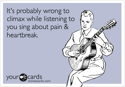 It's probably wrong to
climax while listening to
you sing about pain &
heartbreak.