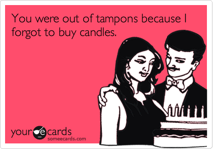 You were out of tampons because I forgot to buy candles.